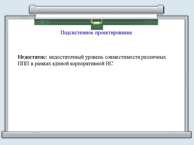 Подсистемное проектирование Недостаток: недостаточный уровень совместимости различных ППП в рамках единой корпоративной ИС